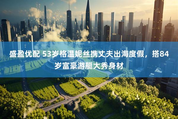 盛盈优配 53岁格温妮丝携丈夫出海度假，搭84岁富豪游艇大秀身材