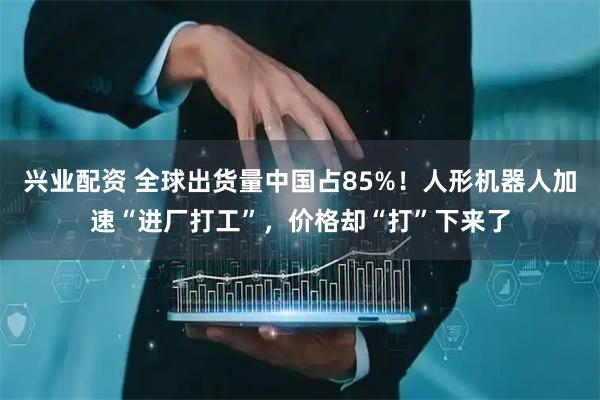 兴业配资 全球出货量中国占85%！人形机器人加速“进厂打工”，价格却“打”下来了