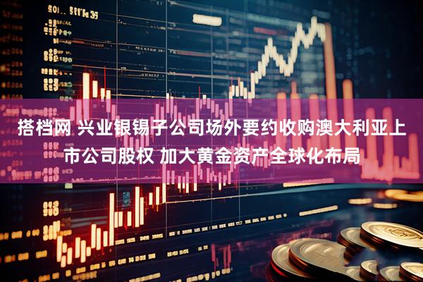 搭档网 兴业银锡子公司场外要约收购澳大利亚上市公司股权 加大黄金资产全球化布局
