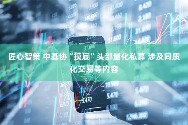 匠心智策 中基协“摸底”头部量化私募 涉及同质化交易等内容