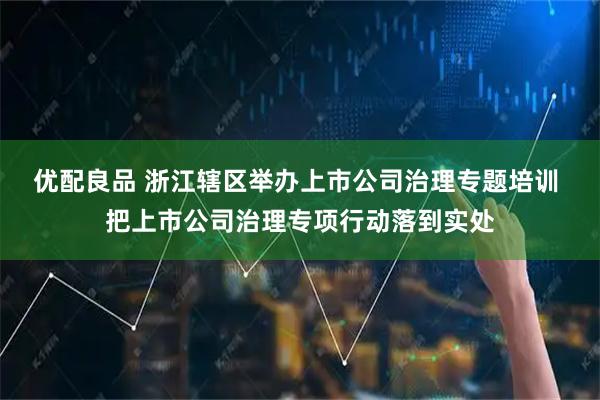 优配良品 浙江辖区举办上市公司治理专题培训 把上市公司治理专项行动落到实处