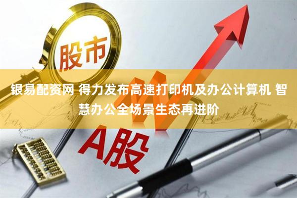 银易配资网 得力发布高速打印机及办公计算机 智慧办公全场景生态再进阶