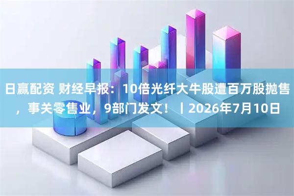 日赢配资 财经早报：10倍光纤大牛股遭百万股抛售，事关零售业，9部门发文！丨2026年7月10日