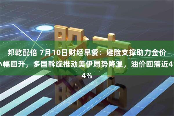 邦乾配倍 7月10日财经早餐：避险支撑助力金价小幅回升，多国斡旋推动美伊局势降温，油价回落近4%
