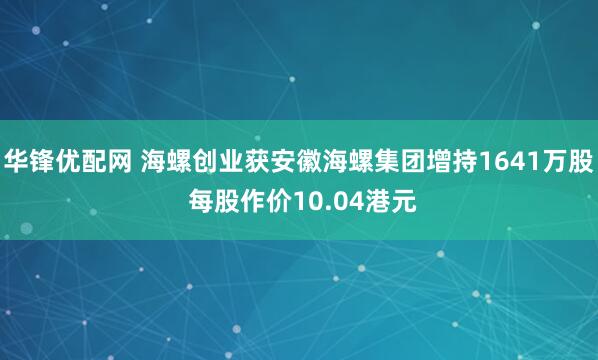 华锋优配网 海螺创业获安徽海螺集团增持1641万股 每股作价10.04港元