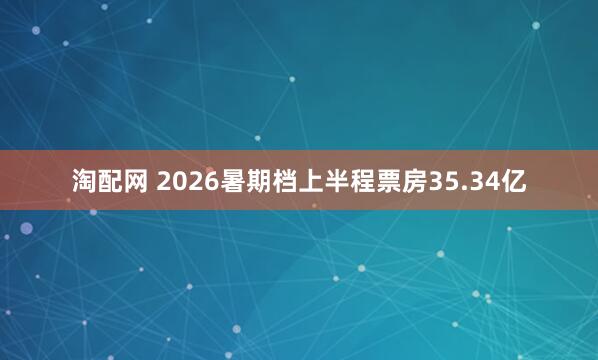 淘配网 2026暑期档上半程票房35.34亿