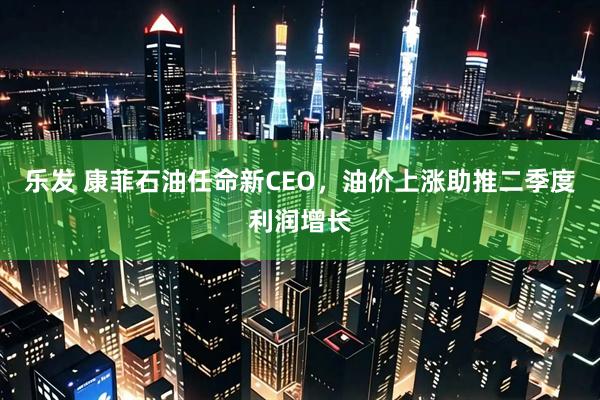 乐发 康菲石油任命新CEO，油价上涨助推二季度利润增长